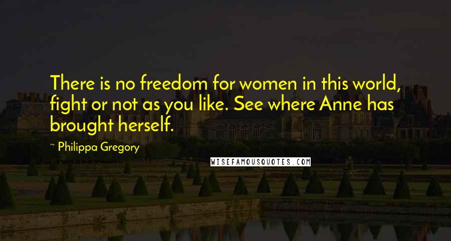 Philippa Gregory Quotes: There is no freedom for women in this world, fight or not as you like. See where Anne has brought herself.