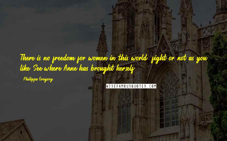 Philippa Gregory Quotes: There is no freedom for women in this world, fight or not as you like. See where Anne has brought herself.