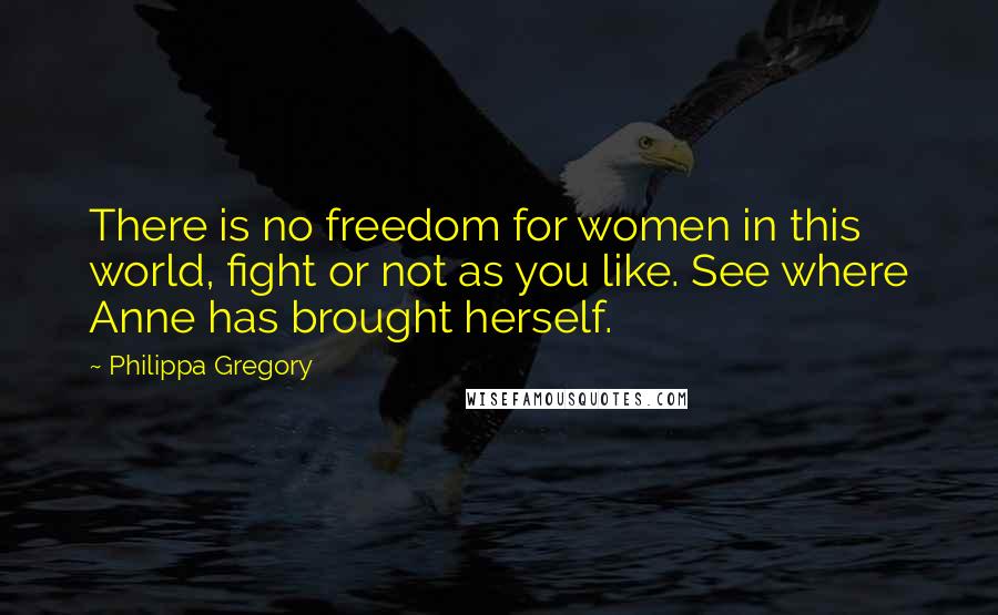 Philippa Gregory Quotes: There is no freedom for women in this world, fight or not as you like. See where Anne has brought herself.