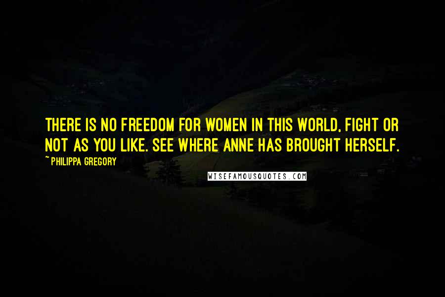 Philippa Gregory Quotes: There is no freedom for women in this world, fight or not as you like. See where Anne has brought herself.