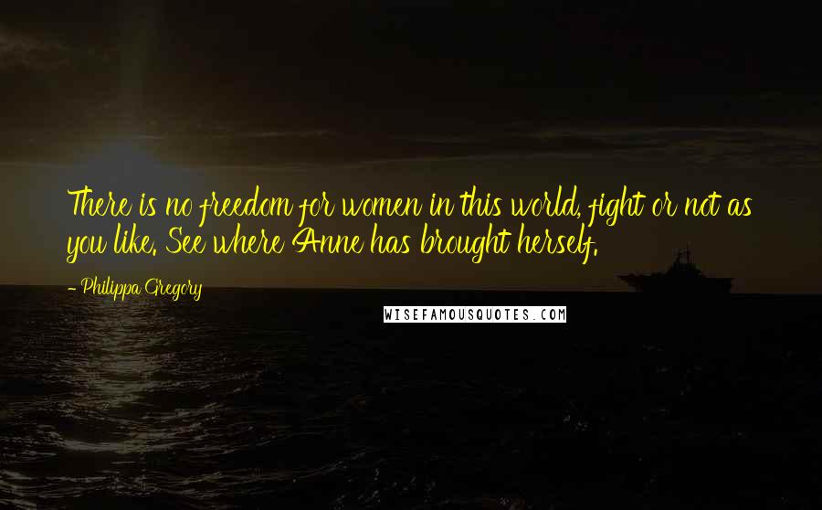 Philippa Gregory Quotes: There is no freedom for women in this world, fight or not as you like. See where Anne has brought herself.