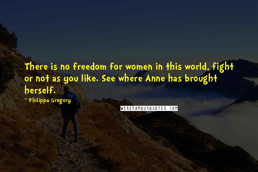 Philippa Gregory Quotes: There is no freedom for women in this world, fight or not as you like. See where Anne has brought herself.