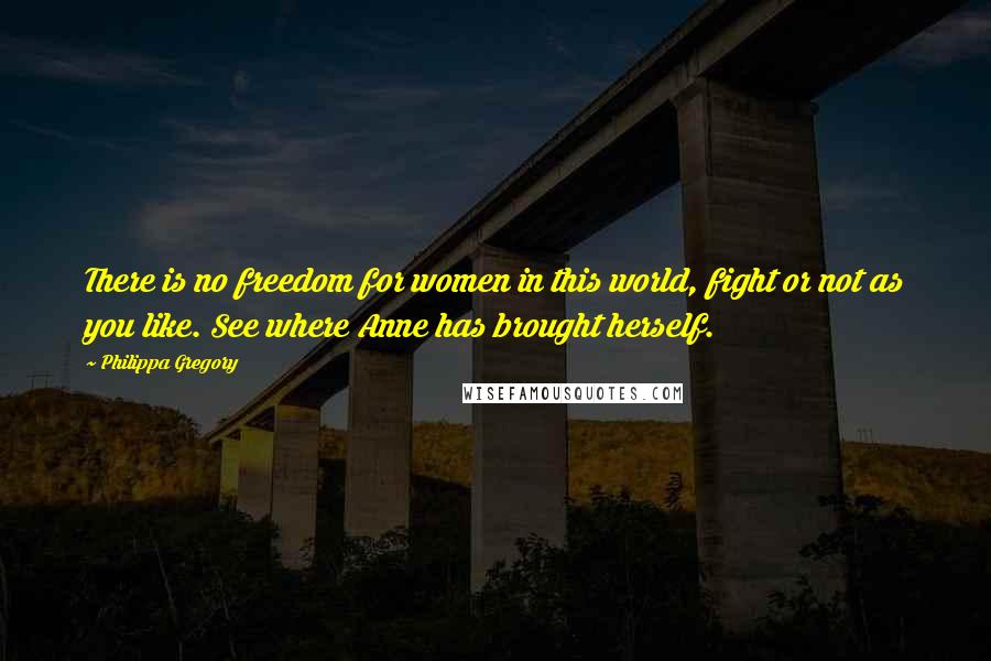 Philippa Gregory Quotes: There is no freedom for women in this world, fight or not as you like. See where Anne has brought herself.