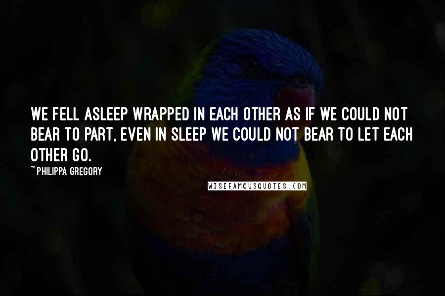 Philippa Gregory Quotes: We fell asleep wrapped in each other as if we could not bear to part, even in sleep we could not bear to let each other go.