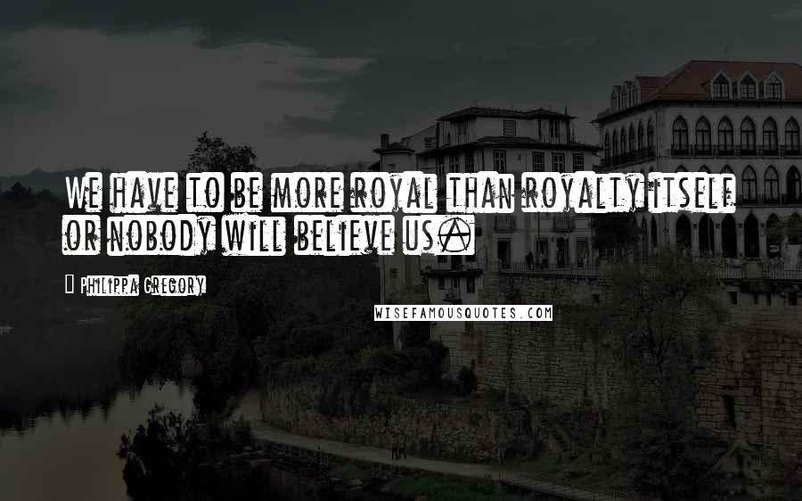 Philippa Gregory Quotes: We have to be more royal than royalty itself or nobody will believe us.
