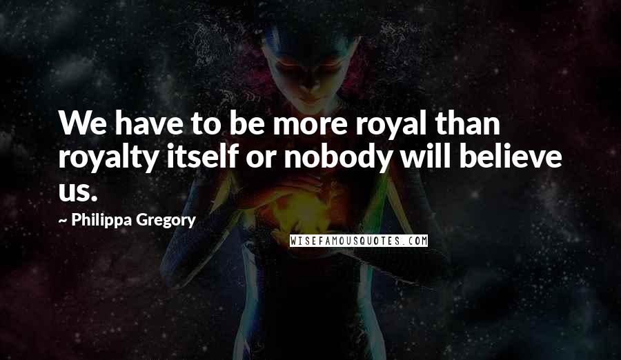 Philippa Gregory Quotes: We have to be more royal than royalty itself or nobody will believe us.