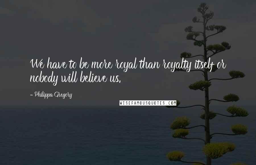 Philippa Gregory Quotes: We have to be more royal than royalty itself or nobody will believe us.