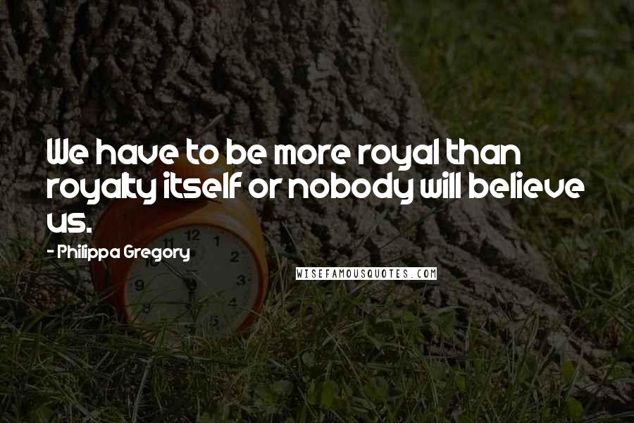 Philippa Gregory Quotes: We have to be more royal than royalty itself or nobody will believe us.