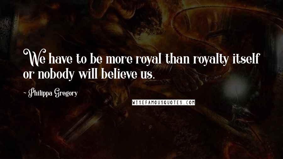 Philippa Gregory Quotes: We have to be more royal than royalty itself or nobody will believe us.