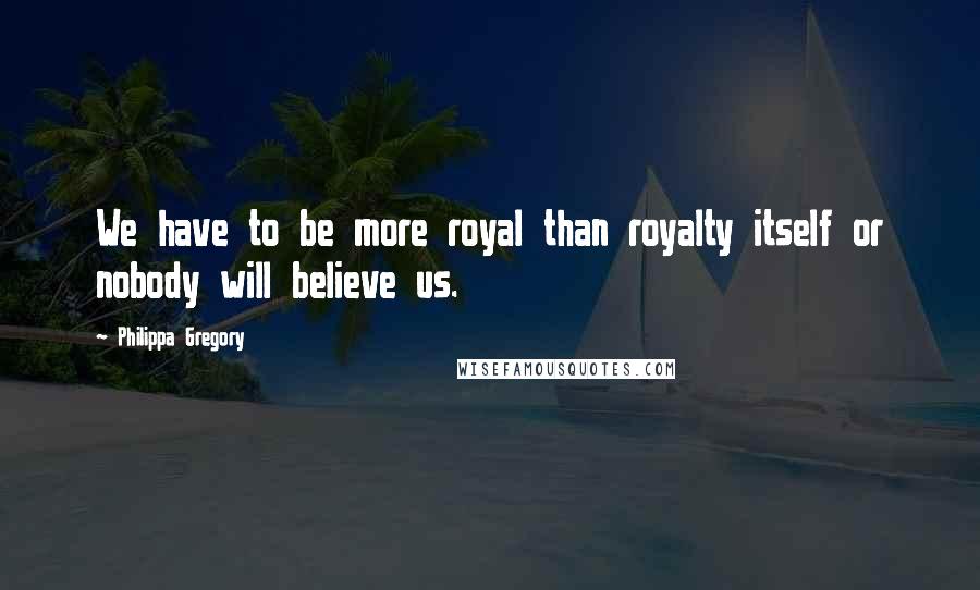 Philippa Gregory Quotes: We have to be more royal than royalty itself or nobody will believe us.