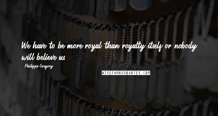 Philippa Gregory Quotes: We have to be more royal than royalty itself or nobody will believe us.