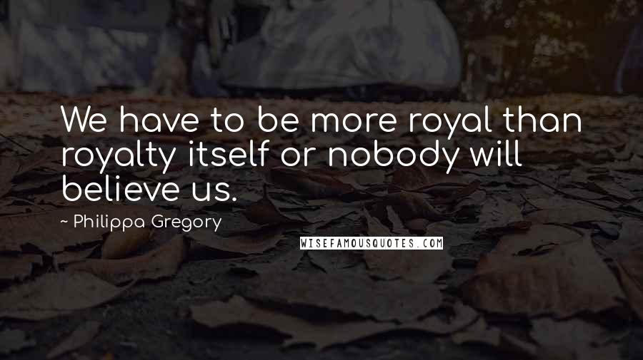 Philippa Gregory Quotes: We have to be more royal than royalty itself or nobody will believe us.
