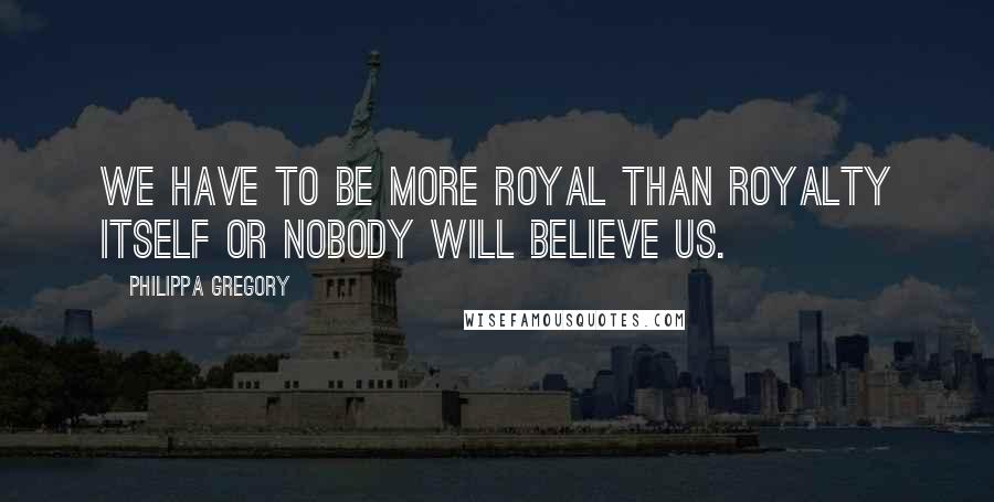Philippa Gregory Quotes: We have to be more royal than royalty itself or nobody will believe us.