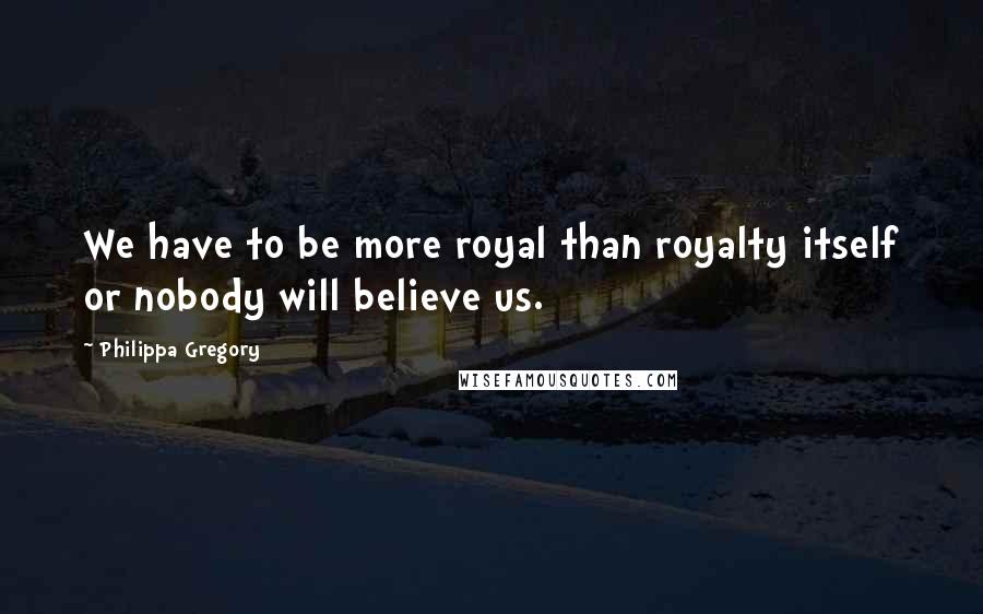 Philippa Gregory Quotes: We have to be more royal than royalty itself or nobody will believe us.