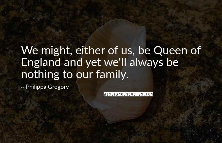 Philippa Gregory Quotes: We might, either of us, be Queen of England and yet we'll always be nothing to our family.