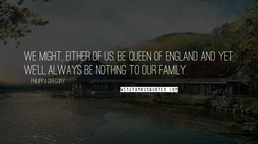 Philippa Gregory Quotes: We might, either of us, be Queen of England and yet we'll always be nothing to our family.