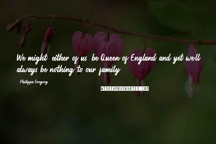 Philippa Gregory Quotes: We might, either of us, be Queen of England and yet we'll always be nothing to our family.