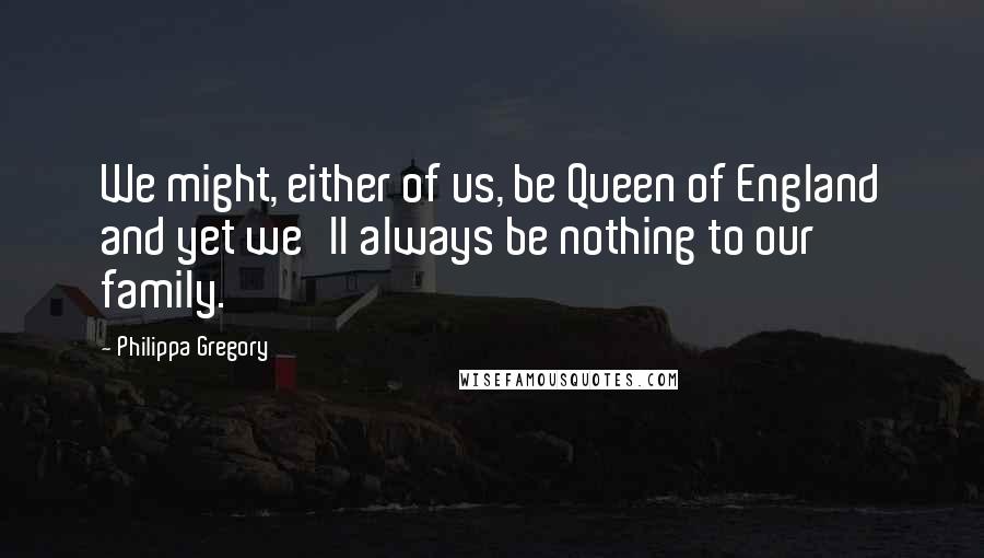 Philippa Gregory Quotes: We might, either of us, be Queen of England and yet we'll always be nothing to our family.