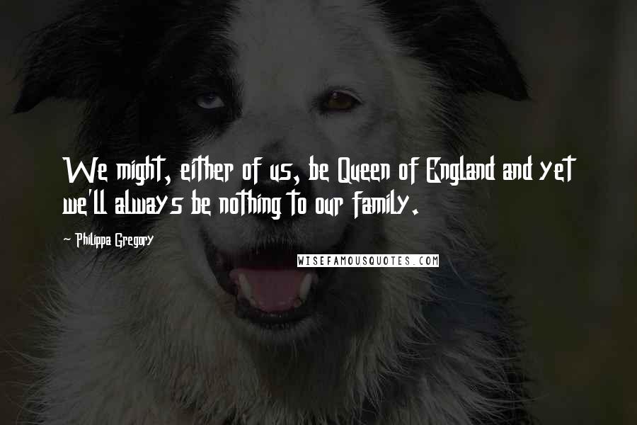 Philippa Gregory Quotes: We might, either of us, be Queen of England and yet we'll always be nothing to our family.
