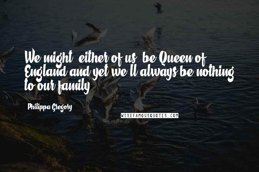 Philippa Gregory Quotes: We might, either of us, be Queen of England and yet we'll always be nothing to our family.