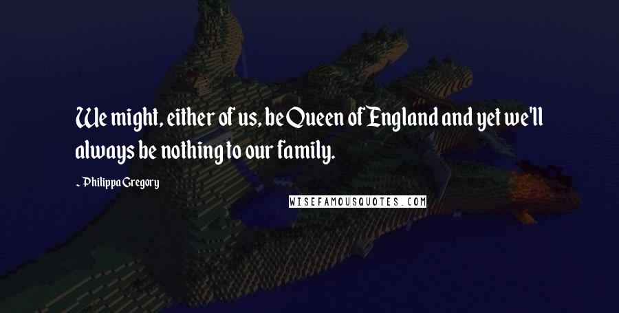 Philippa Gregory Quotes: We might, either of us, be Queen of England and yet we'll always be nothing to our family.