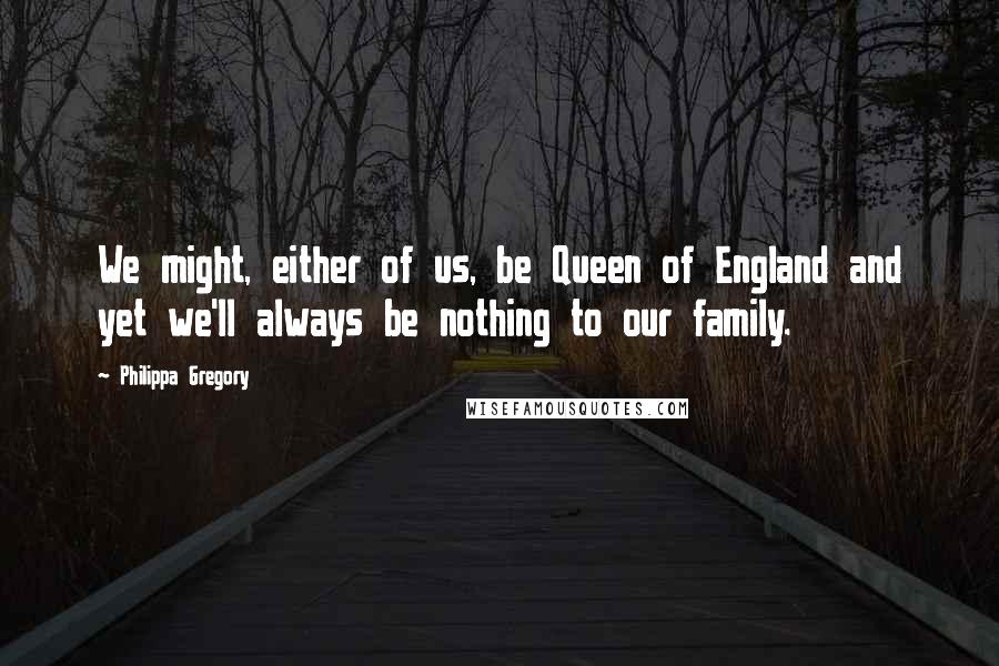 Philippa Gregory Quotes: We might, either of us, be Queen of England and yet we'll always be nothing to our family.