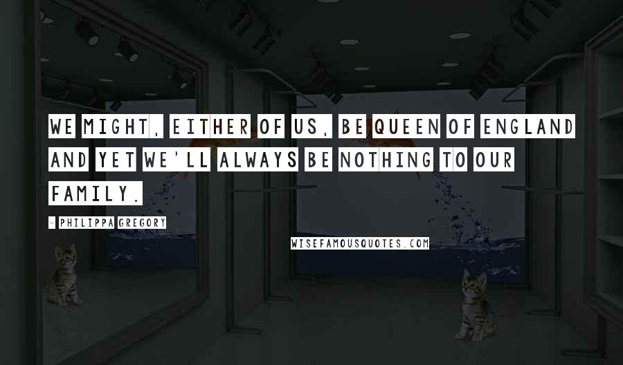 Philippa Gregory Quotes: We might, either of us, be Queen of England and yet we'll always be nothing to our family.
