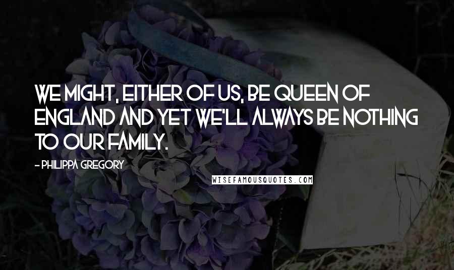 Philippa Gregory Quotes: We might, either of us, be Queen of England and yet we'll always be nothing to our family.
