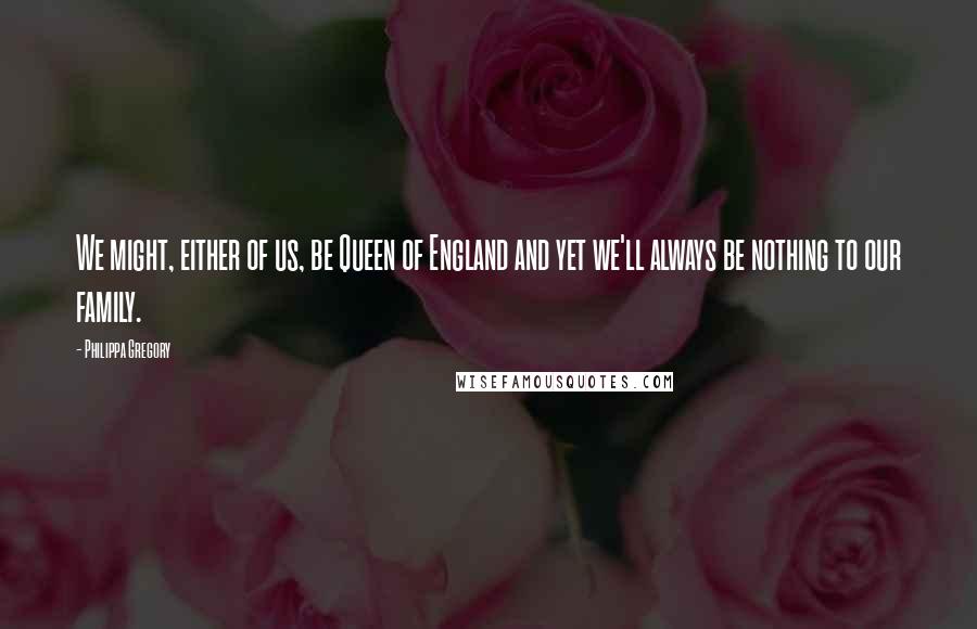 Philippa Gregory Quotes: We might, either of us, be Queen of England and yet we'll always be nothing to our family.