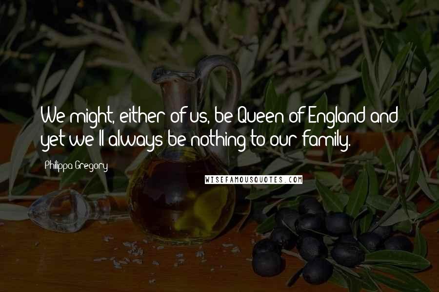 Philippa Gregory Quotes: We might, either of us, be Queen of England and yet we'll always be nothing to our family.