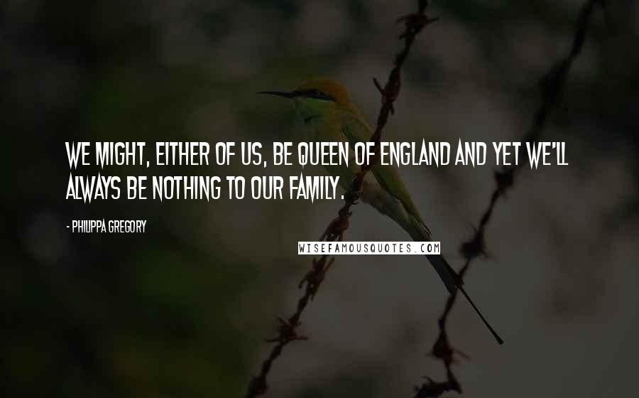 Philippa Gregory Quotes: We might, either of us, be Queen of England and yet we'll always be nothing to our family.