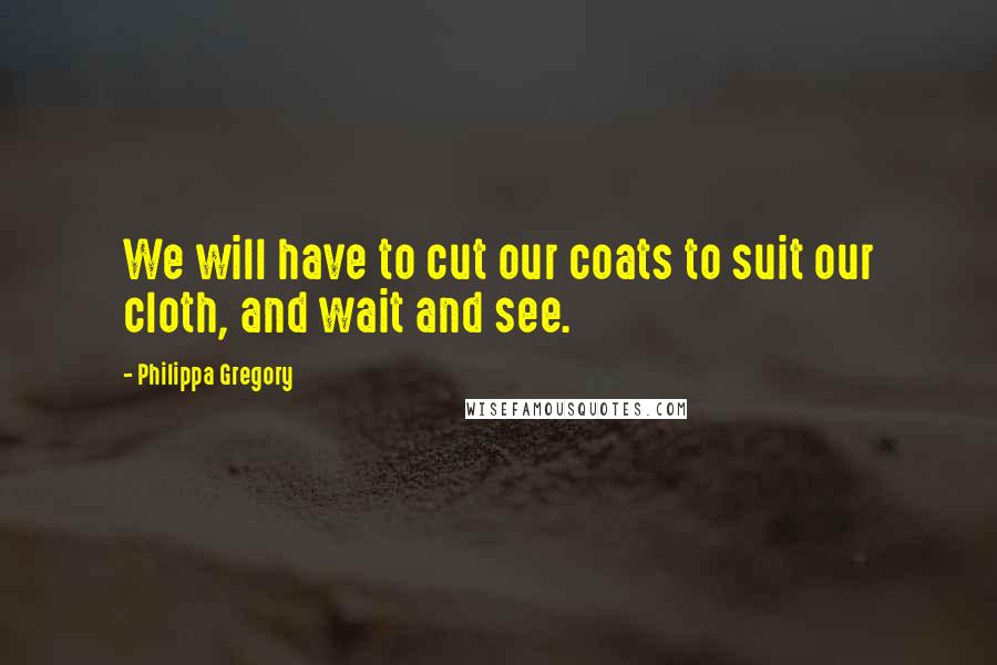 Philippa Gregory Quotes: We will have to cut our coats to suit our cloth, and wait and see.