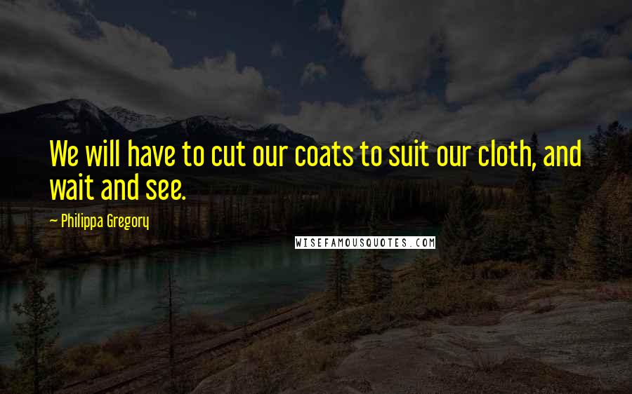 Philippa Gregory Quotes: We will have to cut our coats to suit our cloth, and wait and see.