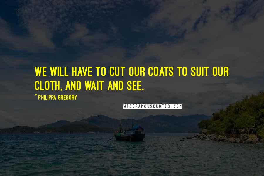 Philippa Gregory Quotes: We will have to cut our coats to suit our cloth, and wait and see.