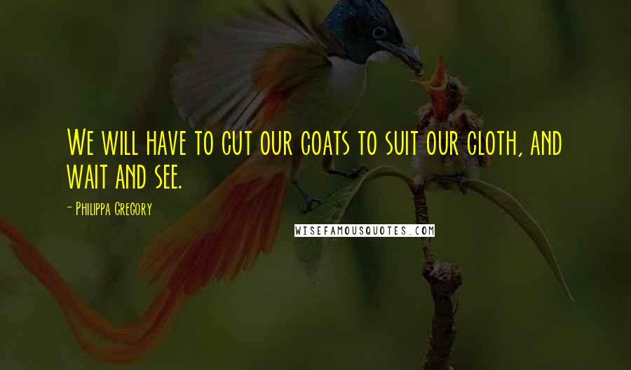 Philippa Gregory Quotes: We will have to cut our coats to suit our cloth, and wait and see.