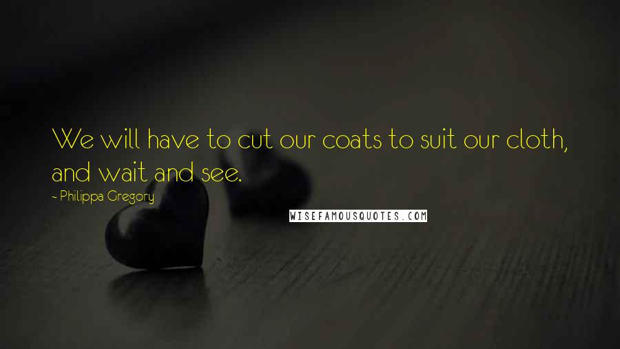 Philippa Gregory Quotes: We will have to cut our coats to suit our cloth, and wait and see.