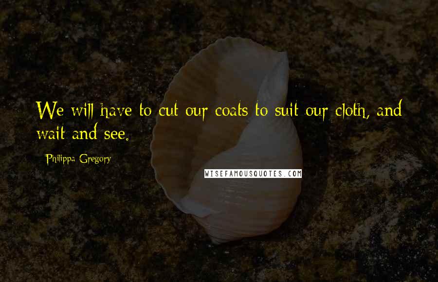 Philippa Gregory Quotes: We will have to cut our coats to suit our cloth, and wait and see.