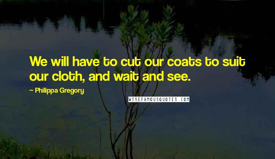 Philippa Gregory Quotes: We will have to cut our coats to suit our cloth, and wait and see.