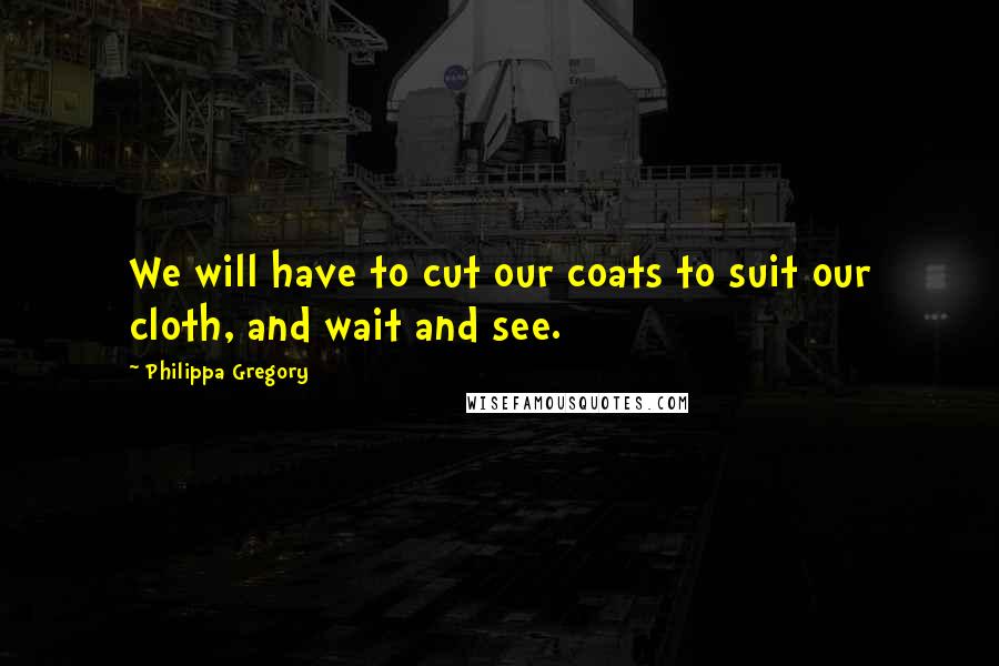 Philippa Gregory Quotes: We will have to cut our coats to suit our cloth, and wait and see.