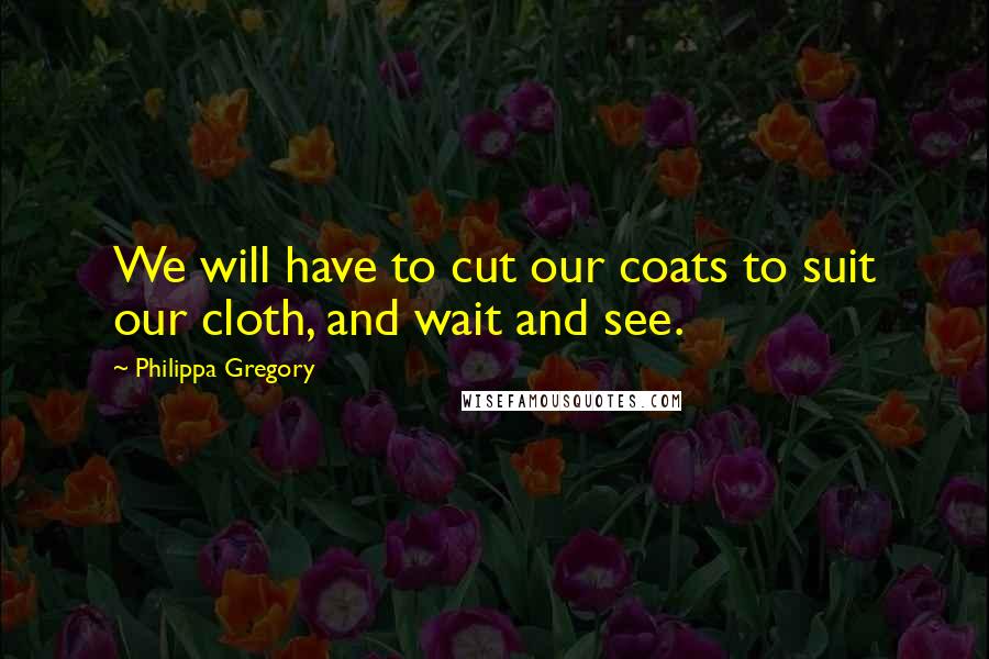 Philippa Gregory Quotes: We will have to cut our coats to suit our cloth, and wait and see.