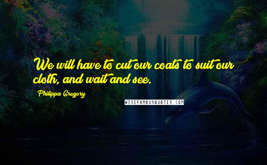 Philippa Gregory Quotes: We will have to cut our coats to suit our cloth, and wait and see.
