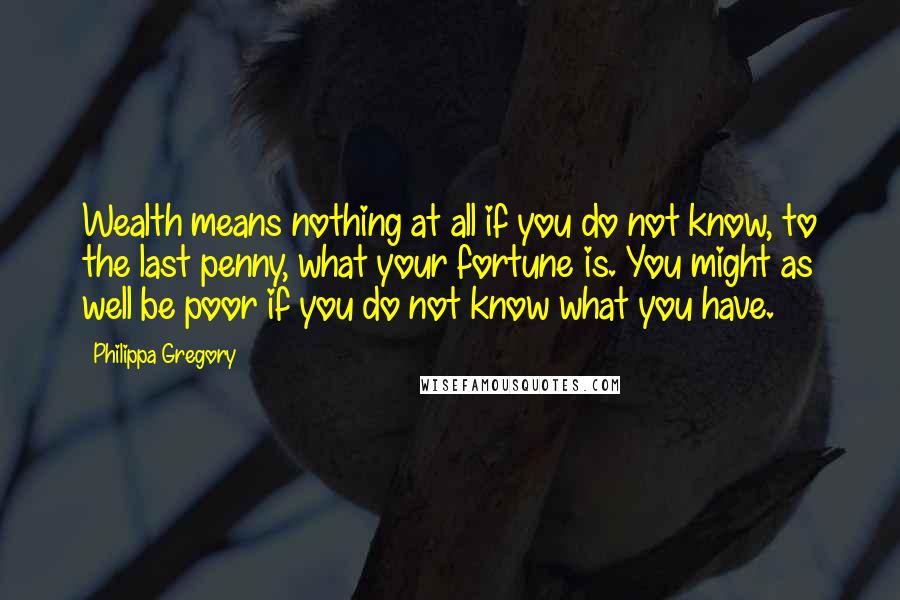 Philippa Gregory Quotes: Wealth means nothing at all if you do not know, to the last penny, what your fortune is. You might as well be poor if you do not know what you have.