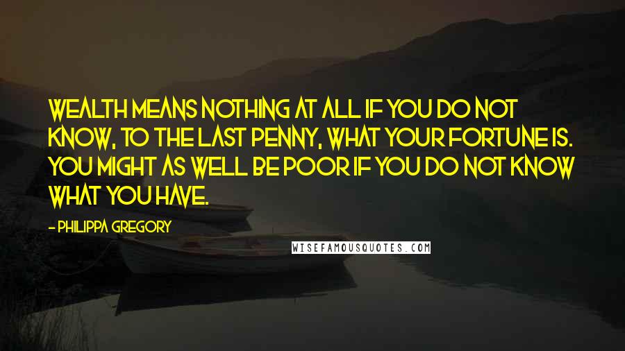 Philippa Gregory Quotes: Wealth means nothing at all if you do not know, to the last penny, what your fortune is. You might as well be poor if you do not know what you have.