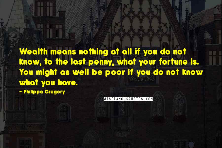 Philippa Gregory Quotes: Wealth means nothing at all if you do not know, to the last penny, what your fortune is. You might as well be poor if you do not know what you have.