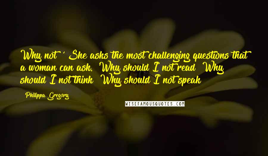 Philippa Gregory Quotes: Why not?' She asks the most challenging questions that a woman can ask. 'Why should I not read? Why should I not think? Why should I not speak?