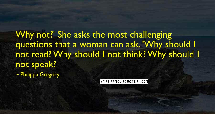 Philippa Gregory Quotes: Why not?' She asks the most challenging questions that a woman can ask. 'Why should I not read? Why should I not think? Why should I not speak?