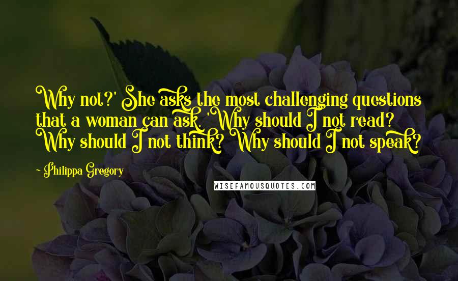 Philippa Gregory Quotes: Why not?' She asks the most challenging questions that a woman can ask. 'Why should I not read? Why should I not think? Why should I not speak?