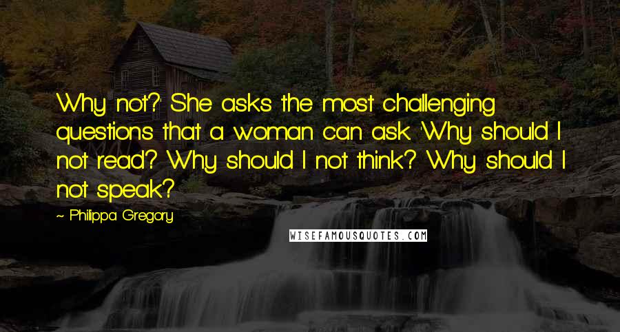 Philippa Gregory Quotes: Why not?' She asks the most challenging questions that a woman can ask. 'Why should I not read? Why should I not think? Why should I not speak?