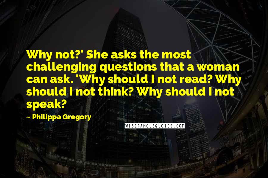 Philippa Gregory Quotes: Why not?' She asks the most challenging questions that a woman can ask. 'Why should I not read? Why should I not think? Why should I not speak?