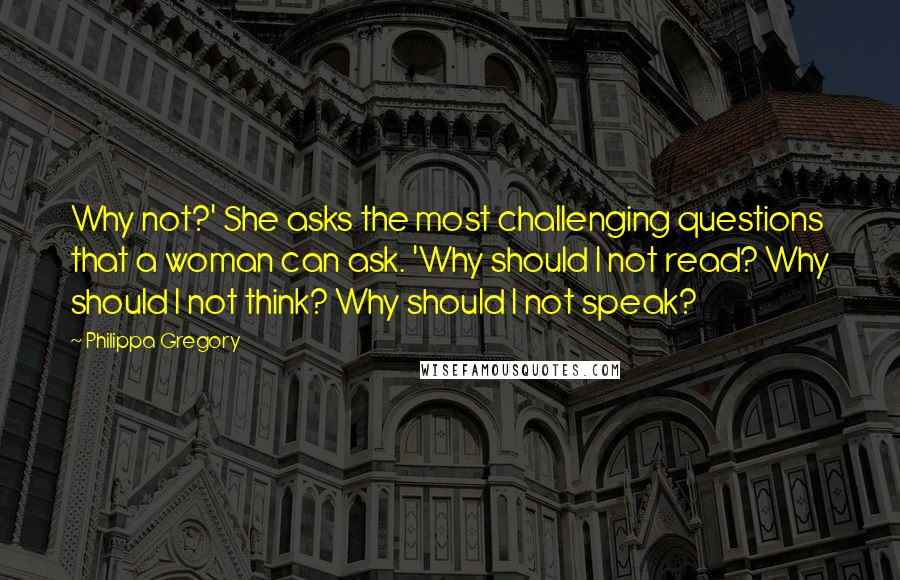 Philippa Gregory Quotes: Why not?' She asks the most challenging questions that a woman can ask. 'Why should I not read? Why should I not think? Why should I not speak?